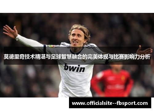 莫德里奇技术精湛与足球智慧融合的完美体现与比赛影响力分析 莫德里奇技术精湛与足球智慧融合的完美体现与比赛影响力分析