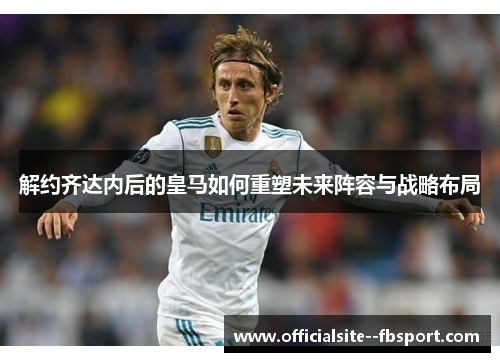 解约齐达内后的皇马如何重塑未来阵容与战略布局 解约齐达内后的皇马如何重塑未来阵容与战略布局