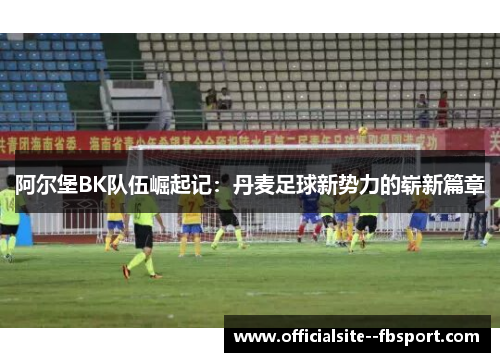 阿尔堡BK队伍崛起记:丹麦足球新势力的崭新篇章 阿尔堡BK队伍崛起记:丹麦足球新势力的崭新篇章