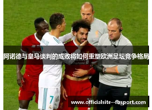 阿诺德与皇马谈判的成败将如何重塑欧洲足坛竞争格局 阿诺德与皇马谈判的成败将如何重塑欧洲足坛竞争格局