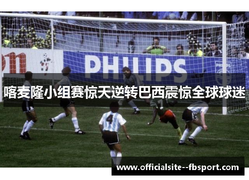 喀麦隆小组赛惊天逆转巴西震惊全球球迷 喀麦隆小组赛惊天逆转巴西震惊全球球迷