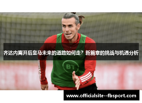 齐达内离开后皇马未来的道路如何走?新篇章的挑战与机遇分析 齐达内离开后皇马未来的道路如何走?新篇章的挑战与机遇分析