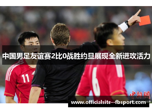 中国男足友谊赛2比0战胜约旦展现全新进攻活力 中国男足友谊赛2比0战胜约旦展现全新进攻活力