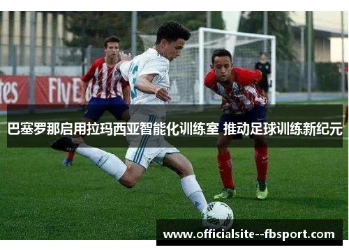 巴塞罗那启用拉玛西亚智能化训练室 推动足球训练新纪元 巴塞罗那启用拉玛西亚智能化训练室 推动足球训练新纪元