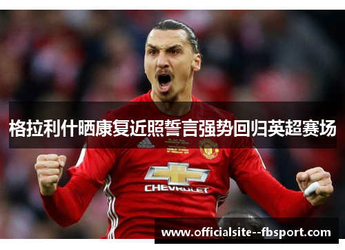 格拉利什晒康复近照誓言强势回归英超赛场 格拉利什晒康复近照誓言强势回归英超赛场